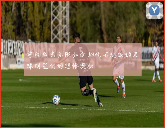 曾经风光无限如今却吃不起饭的足球明星们的悲惨现状