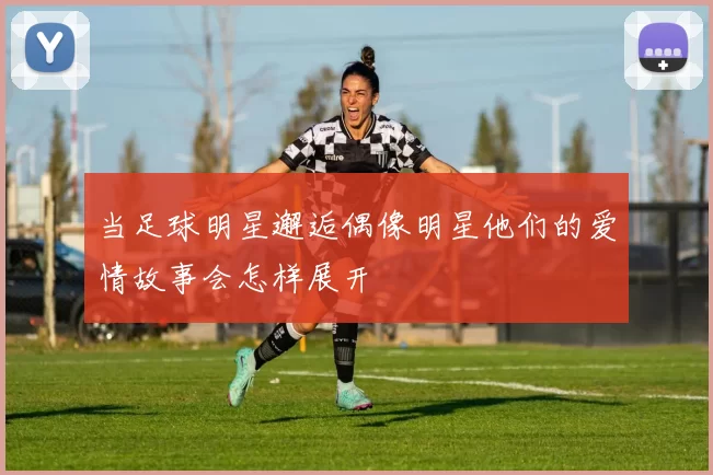 当足球明星邂逅偶像明星他们的爱情故事会怎样展开