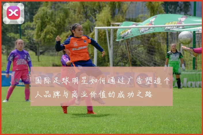 国际足球明星如何通过广告塑造个人品牌与商业价值的成功之路