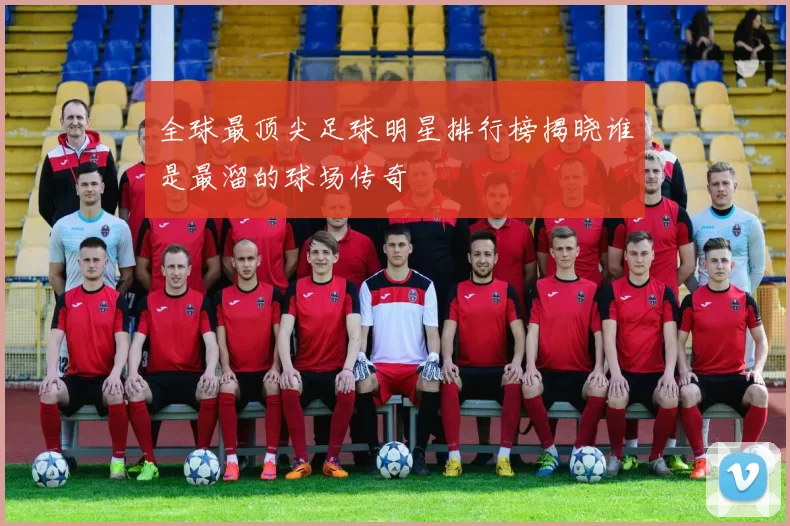 全球最顶尖足球明星排行榜揭晓谁是最溜的球场传奇