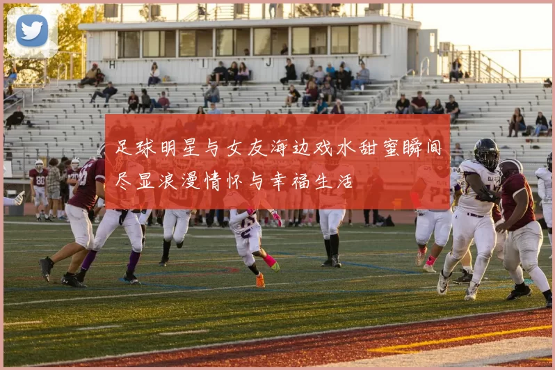 足球明星与女友海边戏水甜蜜瞬间尽显浪漫情怀与幸福生活
