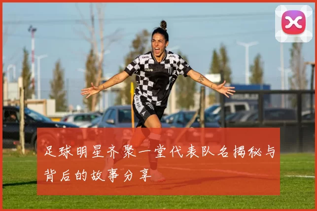 足球明星齐聚一堂代表队名揭秘与背后的故事分享