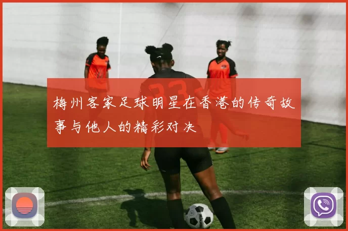 梅州客家足球明星在香港的传奇故事与他人的精彩对决
