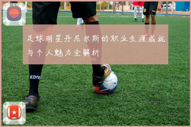 足球明星丹尼尔斯的职业生涯成就与个人魅力全解析