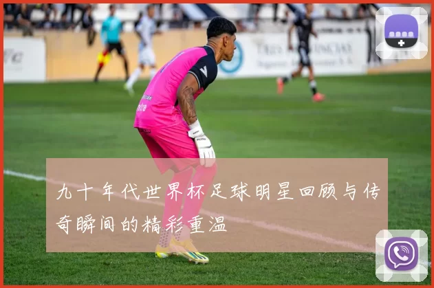 九十年代世界杯足球明星回顾与传奇瞬间的精彩重温