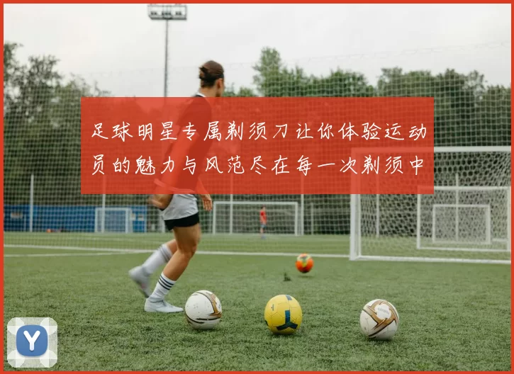 足球明星专属剃须刀让你体验运动员的魅力与风范尽在每一次剃须中