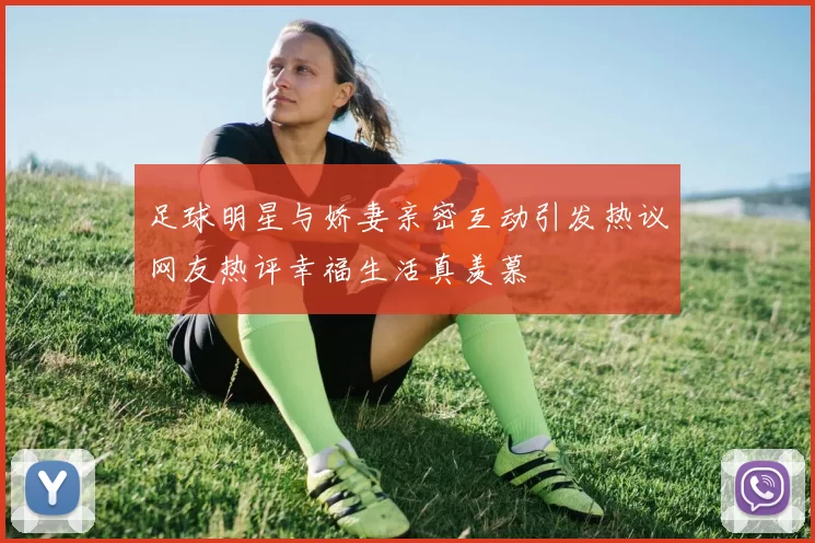 足球明星与娇妻亲密互动引发热议网友热评幸福生活真羡慕