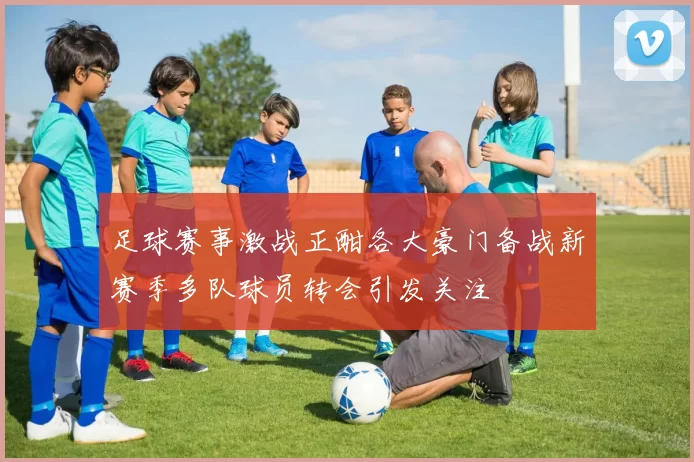 足球赛事激战正酣各大豪门备战新赛季多队球员转会引发关注