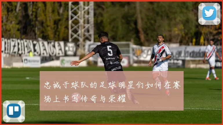 忠诚于球队的足球明星们如何在赛场上书写传奇与荣耀