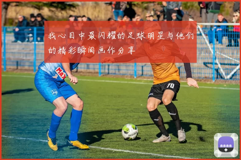 我心目中最闪耀的足球明星与他们的精彩瞬间画作分享
