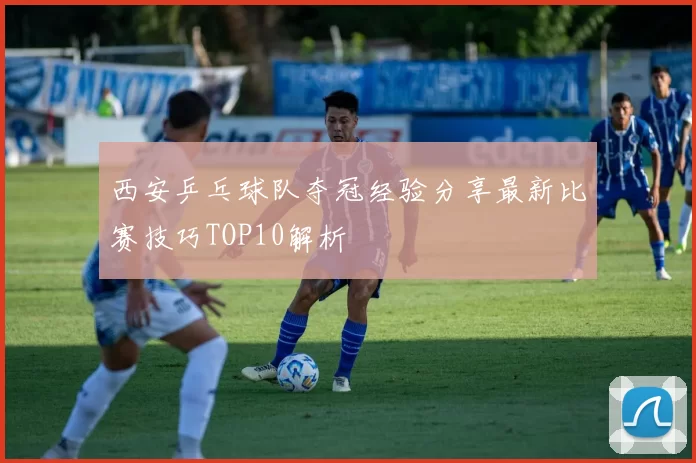 西安乒乓球队夺冠经验分享最新比赛技巧TOP10解析