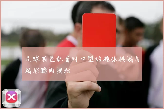 足球明星配音对口型的趣味挑战与精彩瞬间揭秘